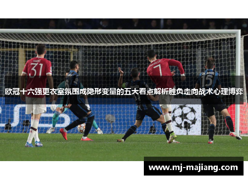 欧冠十六强更衣室氛围成隐形变量的五大看点解析胜负走向战术心理博弈